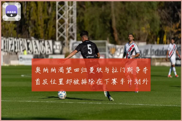 奥纳纳渴望回归曼联与拉门斯争夺首发位置却被排除在下赛季计划外