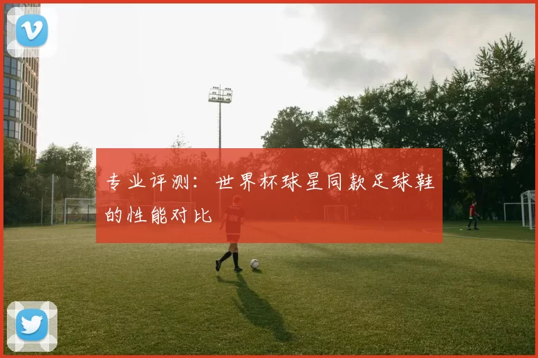专业评测：世界杯球星同款足球鞋的性能对比
