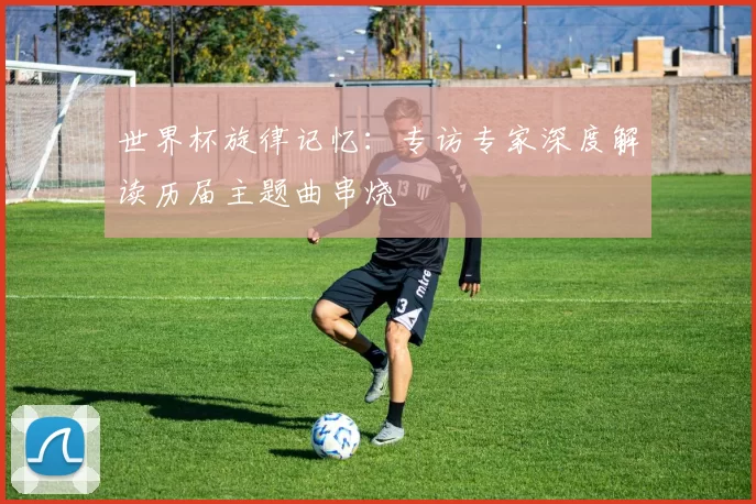 世界杯旋律记忆:专访专家深度解读历届主题曲串烧