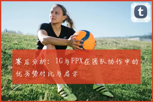 赛后分析：IG与FPX在团队协作中的优劣势对比与启示