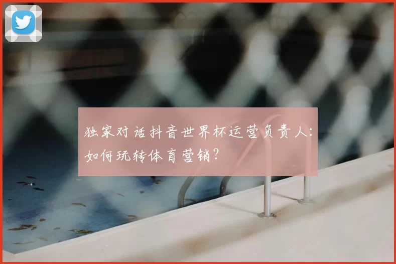 独家对话抖音世界杯运营负责人：如何玩转体育营销？