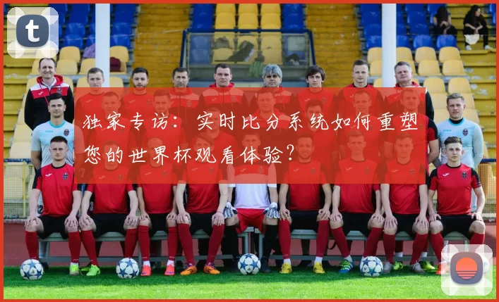 独家专访：实时比分系统如何重塑您的世界杯观看体验？