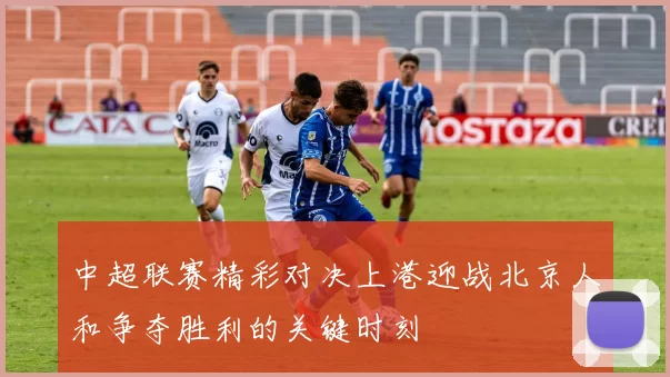 中超联赛精彩对决上港迎战北京人和争夺胜利的关键时刻
