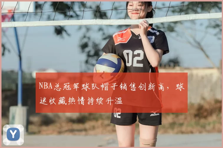 NBA总冠军球队帽子销售创新高，球迷收藏热情持续升温