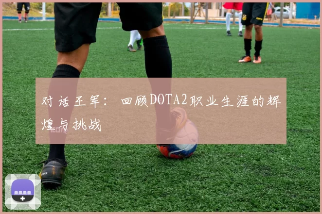 对话王军:回顾DOTA2职业生涯的辉煌与挑战