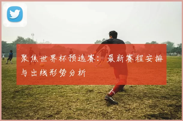 聚焦世界杯预选赛：最新赛程安排与出线形势分析
