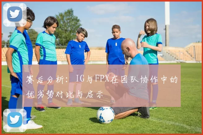 赛后分析：IG与FPX在团队协作中的优劣势对比与启示