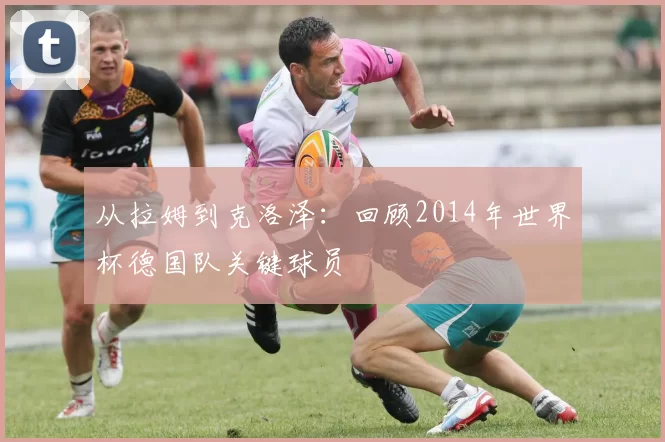 从拉姆到克洛泽：回顾2014年世界杯德国队关键球员