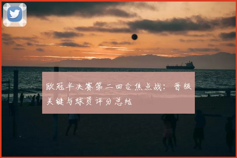 欧冠半决赛第二回合焦点战：晋级关键与球员评分总结