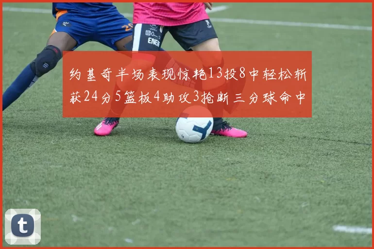 约基奇半场表现惊艳13投8中轻松斩获24分5篮板4助攻3抢断三分球命中率高达75