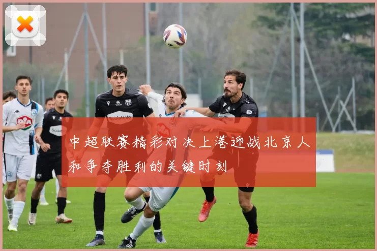 中超联赛精彩对决上港迎战北京人和争夺胜利的关键时刻