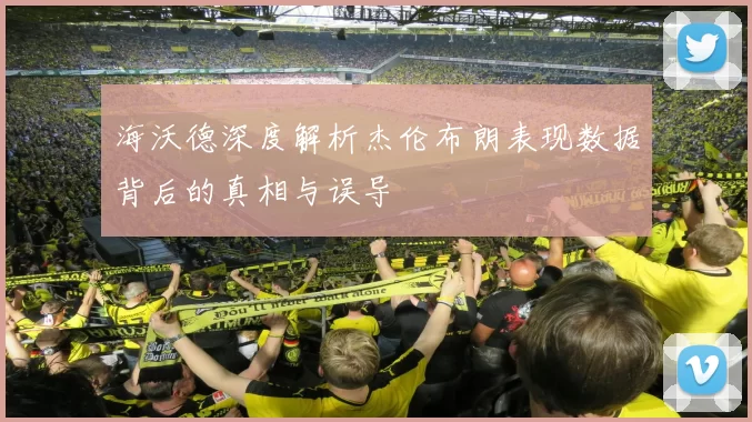 海沃德深度解析杰伦布朗表现数据背后的真相与误导
