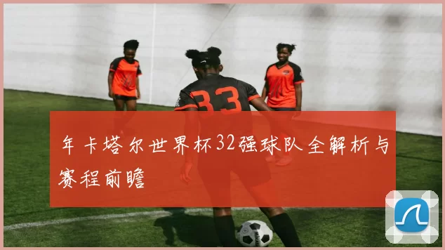 年卡塔尔世界杯32强球队全解析与赛程前瞻