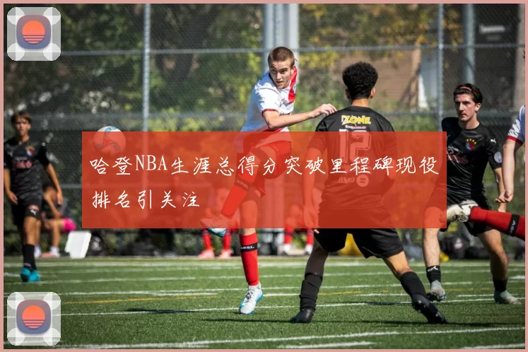 哈登NBA生涯总得分突破里程碑现役排名引关注
