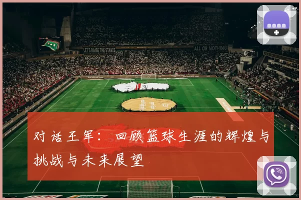 对话王军：回顾篮球生涯的辉煌与挑战与未来展望