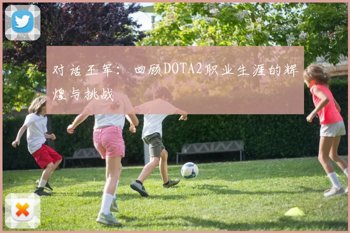 对话王军:回顾DOTA2职业生涯的辉煌与挑战