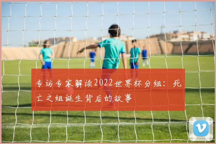 专访专家解读2022世界杯分组：死亡之组诞生背后的故事