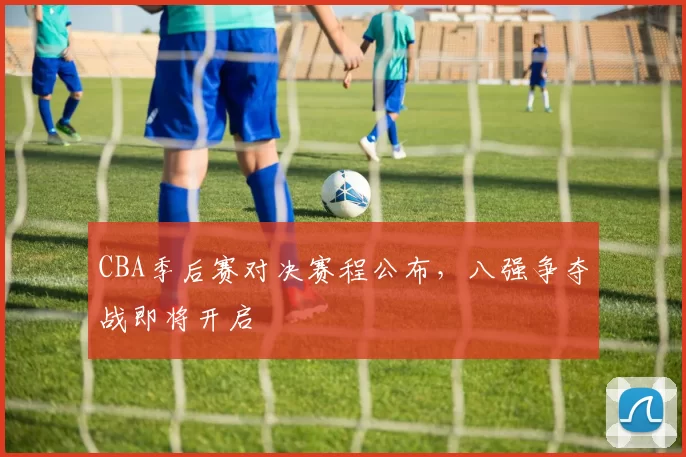 CBA季后赛对决赛程公布，八强争夺战即将开启