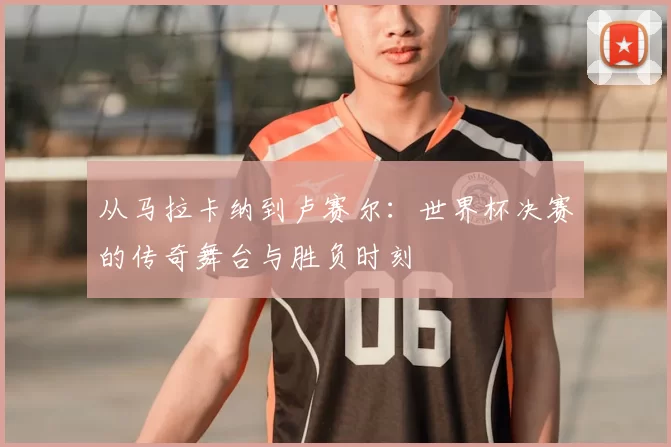 从马拉卡纳到卢赛尔：世界杯决赛的传奇舞台与胜负时刻