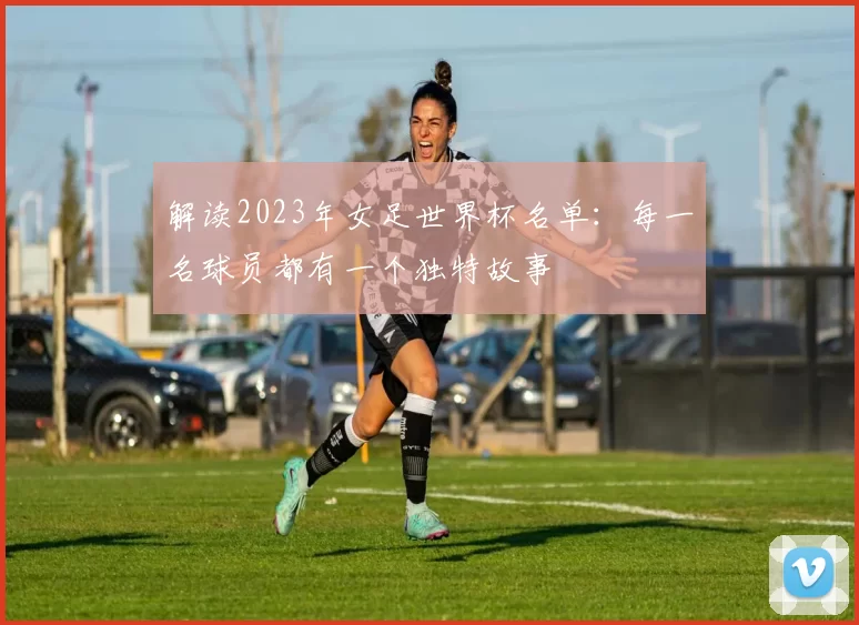 解读2023年女足世界杯名单：每一名球员都有一个独特故事