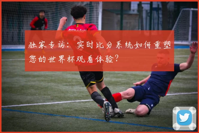 独家专访：实时比分系统如何重塑您的世界杯观看体验？