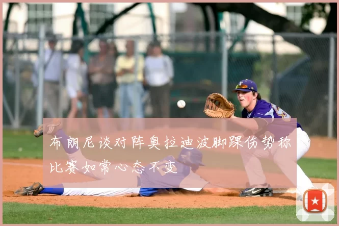 布朗尼谈对阵奥拉迪波脚踝伤势称比赛如常心态不变