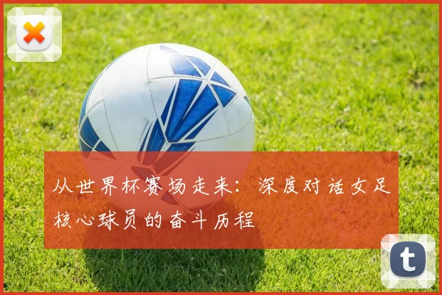 从世界杯赛场走来：深度对话女足核心球员的奋斗历程