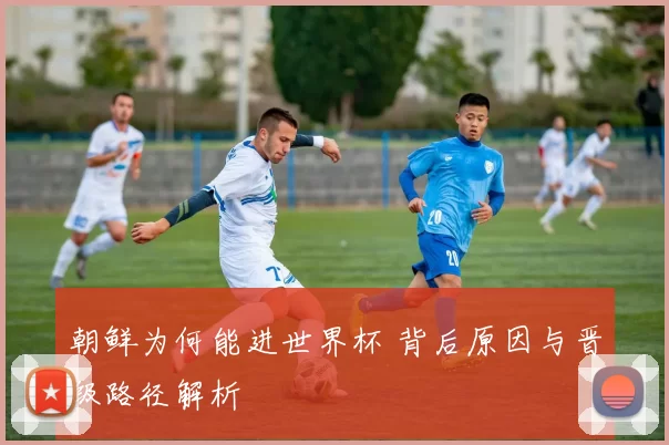 朝鲜为何能进世界杯 背后原因与晋级路径解析