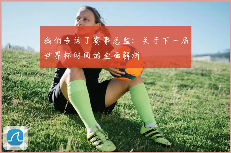 我们专访了赛事总监：关于下一届世界杯时间的全面解析