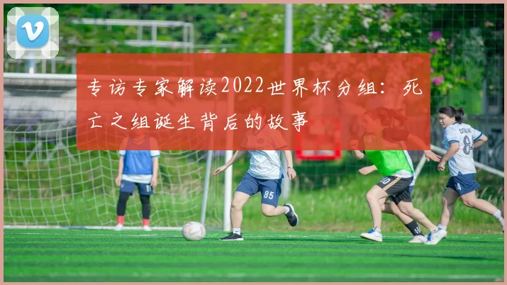 专访专家解读2022世界杯分组：死亡之组诞生背后的故事