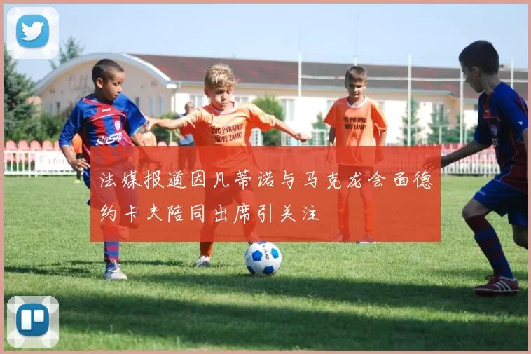 法媒报道因凡蒂诺与马克龙会面德约卡夫陪同出席引关注