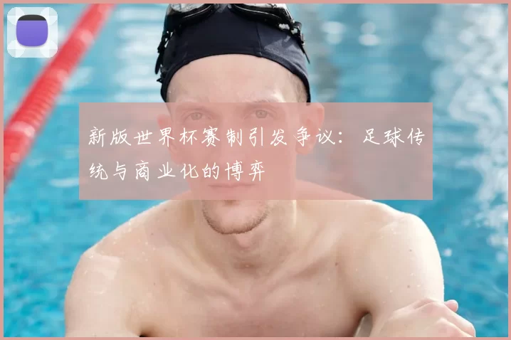 新版世界杯赛制引发争议：足球传统与商业化的博弈