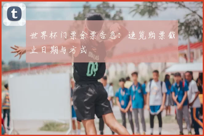 世界杯门票余票告急：速览购票截止日期与方式