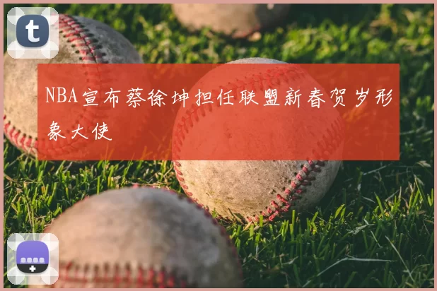 NBA宣布蔡徐坤担任联盟新春贺岁形象大使