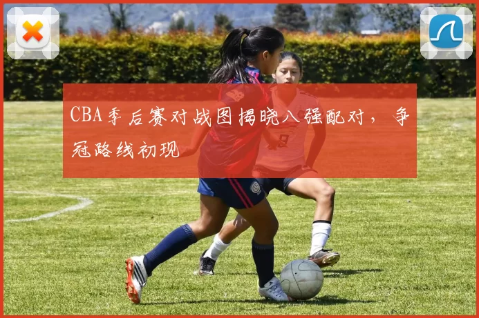 CBA季后赛对战图揭晓八强配对，争冠路线初现