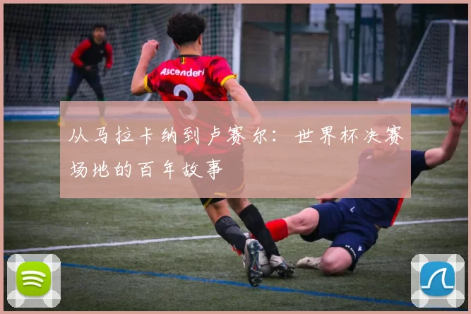 从马拉卡纳到卢赛尔：世界杯决赛场地的百年故事