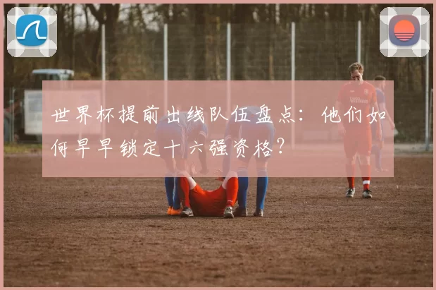 世界杯提前出线队伍盘点：他们如何早早锁定十六强资格？