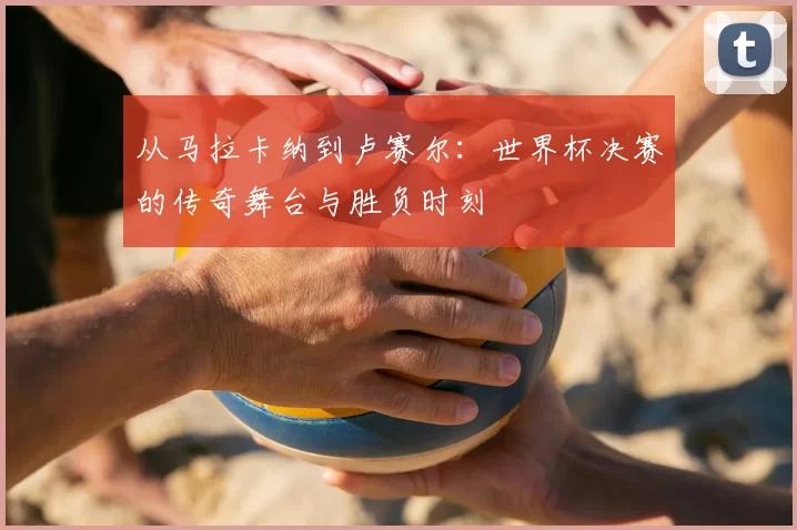 从马拉卡纳到卢赛尔：世界杯决赛的传奇舞台与胜负时刻