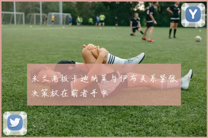 米兰老板卡迪纳莱与伊布关系紧张决策权在前者手中