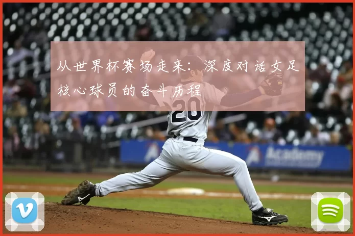 从世界杯赛场走来：深度对话女足核心球员的奋斗历程