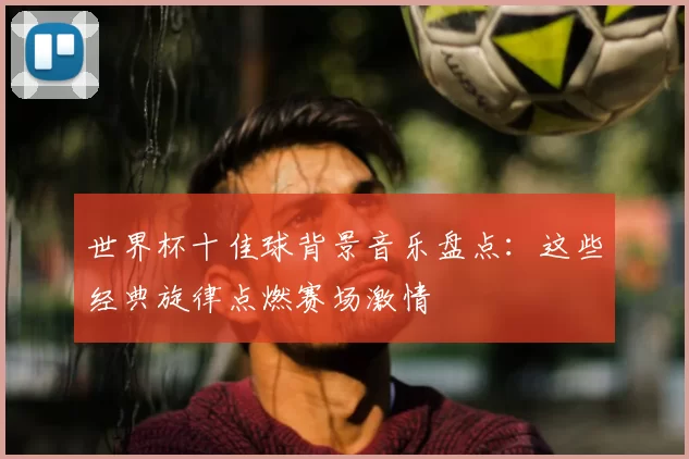 世界杯十佳球背景音乐盘点：这些经典旋律点燃赛场激情