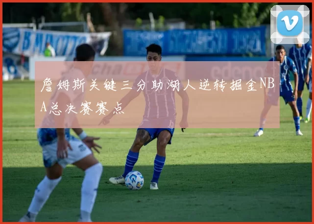 詹姆斯关键三分助湖人逆转掘金NBA总决赛赛点