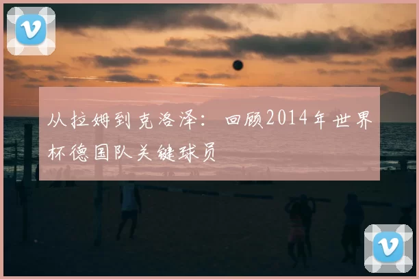 从拉姆到克洛泽：回顾2014年世界杯德国队关键球员