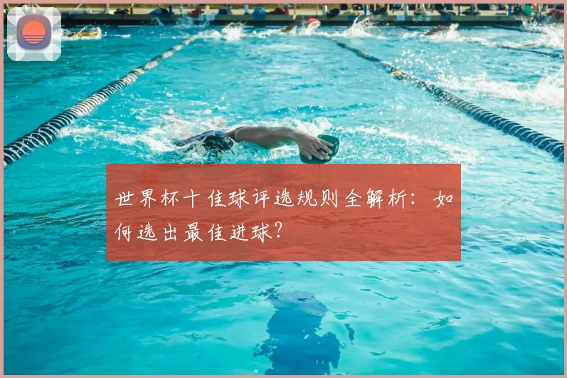 世界杯十佳球评选规则全解析：如何选出最佳进球？