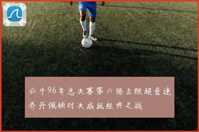 公牛96年总决赛第六场击败超音速乔丹佩顿对决成就经典之战