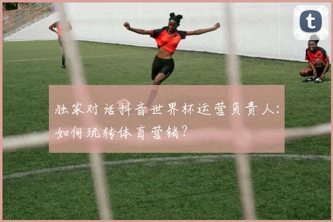 独家对话抖音世界杯运营负责人：如何玩转体育营销？