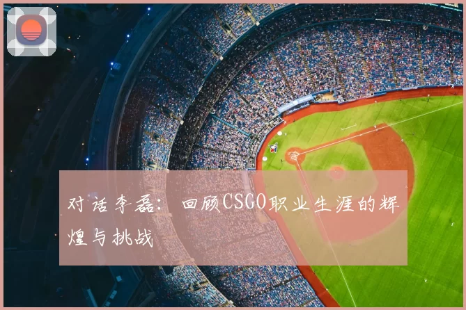 对话李磊：回顾CSGO职业生涯的辉煌与挑战