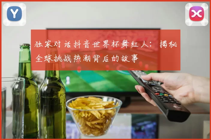 独家对话抖音世界杯舞红人：揭秘全球挑战热潮背后的故事