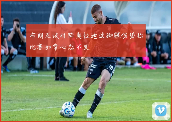 布朗尼谈对阵奥拉迪波脚踝伤势称比赛如常心态不变