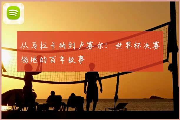 从马拉卡纳到卢赛尔：世界杯决赛场地的百年故事